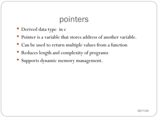 pointers
08/11/24
 Derived data type in c
 Pointer is a variable that stores address of another variable.
 Can be used to return multiple values from a function
 Reduces length and complexity of programs
 Supports dynamic memory management.
 