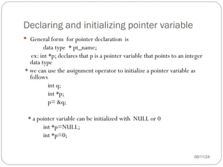 Declaring and initializing pointer variable
08/11/24
 General form for pointer declaration is
data type * pt_name;
ex: int *p; declares that p is a pointer variable that points to an integer
data type
* we can use the assignment operator to initialize a pointer variable as
follows
int q;
int *p;
p= &q;
* a pointer variable can be initialized with NULL or 0
int *p=NULL;
int *p=0;
 