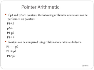 Pointer Arithmetic
08/11/24
 If p1 and p2 are pointers, the following arithmetic operations can be
performed on pointers.
P1+2
p2-4
P1-p2
P1++
 Pointers can be compared using relational operators as follows
P1 == p2
P1!= p2
P1>p2
 