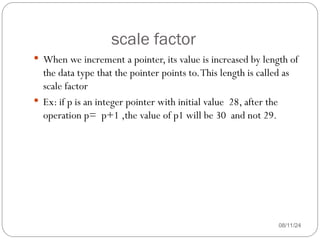 scale factor
08/11/24
 When we increment a pointer, its value is increased by length of
the data type that the pointer points to.This length is called as
scale factor
 Ex: if p is an integer pointer with initial value 28, after the
operation p= p+1 ,the value of p1 will be 30 and not 29.
 