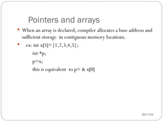 Pointers and arrays
08/11/24
 When an array is declared, compiler allocates a base address and
sufficient storage in contiguous memory locations.
 ex: int x[5]={1,2,3,4,5};
int *p;
p=x;
this is equivalent to p= & x[0]
 