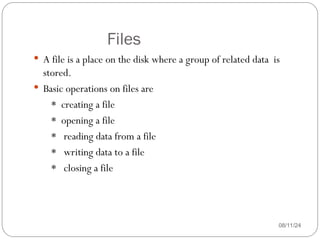 Files
08/11/24
 A file is a place on the disk where a group of related data is
stored.
 Basic operations on files are
* creating a file
* opening a file
* reading data from a file
* writing data to a file
* closing a file
 