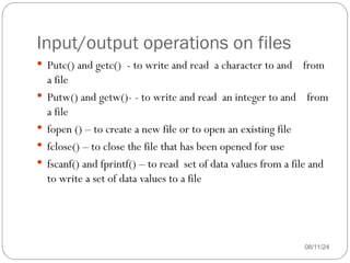 Input/output operations on files
08/11/24
 Putc() and getc() - to write and read a character to and from
a file
 Putw() and getw()- - to write and read an integer to and from
a file
 fopen () – to create a new file or to open an existing file
 fclose() – to close the file that has been opened for use
 fscanf() and fprintf() – to read set of data values from a file and
to write a set of data values to a file
 