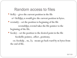 Random access to files
08/11/24
 ftell() – gives the current position in the file
n= ftell(fp); n would give the current position in bytes.
 rewind() – set the position to beginning of the file
rewind(fp); rewind takes the file pointer to the
beginning of the file.
 fseek() – set the position to the desired point in the file
fseek(file pointer, .offset , position);
ex: fseek(fp , -m, 2); means go back ward by m bytes from
the end of file.
 