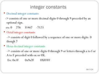 integer constants
08/11/24
 Decimal integer constants
-> consists of one or more decimal digits 0 through 9 preceded by an
optional sign.
ex: 0 276 31467 -7123
 Octal integer constants
-> consists of digit 0 followed by a sequence of one or more digits 0
though 7
 Hexa decimal integer constants
-> consists of one or more digits 0 through 9 or letters through a to f or
A to F preceded with ox or 0X.
Ex: 0x1F 0x9a2F 0XFFFF
 