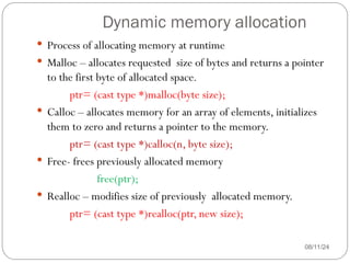 Dynamic memory allocation
08/11/24
 Process of allocating memory at runtime
 Malloc – allocates requested size of bytes and returns a pointer
to the first byte of allocated space.
ptr= (cast type *)malloc(byte size);
 Calloc – allocates memory for an array of elements, initializes
them to zero and returns a pointer to the memory.
ptr= (cast type *)calloc(n, byte size);
 Free- frees previously allocated memory
free(ptr);
 Realloc – modifies size of previously allocated memory.
ptr= (cast type *)realloc(ptr, new size);
 