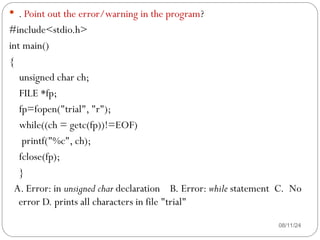 08/11/24
 . Point out the error/warning in the program?
#include<stdio.h>
int main()
{
unsigned char ch;
FILE *fp;
fp=fopen("trial", "r");
while((ch = getc(fp))!=EOF)
printf("%c", ch);
fclose(fp);
}
A. Error: in unsigned char declaration B. Error: while statement C. No
error D. prints all characters in file "trial"
 
