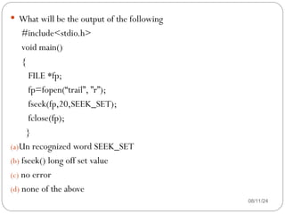 08/11/24
 What will be the output of the following
#include<stdio.h>
void main()
{
FILE *fp;
fp=fopen(“trail”, ”r”);
fseek(fp,20,SEEK_SET);
fclose(fp);
}
(a)Un recognized word SEEK_SET
(b) fseek() long off set value
(c) no error
(d) none of the above
 