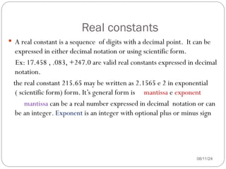 Real constants
08/11/24
 A real constant is a sequence of digits with a decimal point. It can be
expressed in either decimal notation or using scientific form.
Ex: 17.458 , .083, +247.0 are valid real constants expressed in decimal
notation.
the real constant 215.65 may be written as 2.1565 e 2 in exponential
( scientific form) form. It’s general form is mantissa e exponent
mantissa can be a real number expressed in decimal notation or can
be an integer. Exponent is an integer with optional plus or minus sign
 