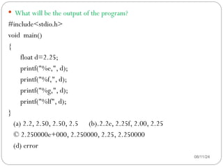 08/11/24
 What will be the output of the program?
#include<stdio.h>
void main()
{
float d=2.25;
printf("%e,", d);
printf("%f,", d);
printf("%g,", d);
printf("%lf", d);
}
(a) 2.2, 2.50, 2.50, 2.5 (b).2.2e, 2.25f, 2.00, 2.25
© 2.250000e+000, 2.250000, 2.25, 2.250000
(d) error
 