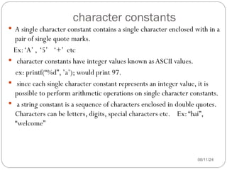 character constants
08/11/24
 A single character constant contains a single character enclosed with in a
pair of single quote marks.
Ex:‘A’ , ‘5’ ‘+’ etc
 character constants have integer values known as ASCII values.
ex: printf(“%d”, ’a’); would print 97.
 since each single character constant represents an integer value, it is
possible to perform arithmetic operations on single character constants.
 a string constant is a sequence of characters enclosed in double quotes.
Characters can be letters, digits, special characters etc. Ex:“hai”,
“welcome”
 