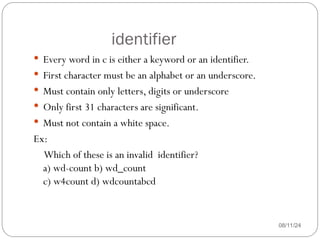 identifier
08/11/24
 Every word in c is either a keyword or an identifier.
 First character must be an alphabet or an underscore.
 Must contain only letters, digits or underscore
 Only first 31 characters are significant.
 Must not contain a white space.
Ex:
Which of these is an invalid identifier?
a) wd-count b) wd_count
c) w4count d) wdcountabcd
 