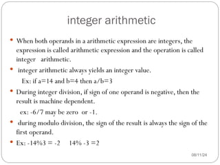 integer arithmetic
08/11/24
 When both operands in a arithmetic expression are integers, the
expression is called arithmetic expression and the operation is called
integer arithmetic.
 integer arithmetic always yields an integer value.
Ex: if a=14 and b=4 then a/b=3
 During integer division, if sign of one operand is negative, then the
result is machine dependent.
ex: -6/7 may be zero or -1.
 during modulo division, the sign of the result is always the sign of the
first operand.
 Ex: -14%3 = -2 14% -3 =2
 