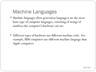 Machine Languages
 Machine languages (first-generation languages) are the most
basic type of computer languages, consisting of strings of
numbers the computer's hardware can use.
 Different types of hardware use different machine code. For
example, IBM computers use different machine language than
Apple computers
08/11/24
 