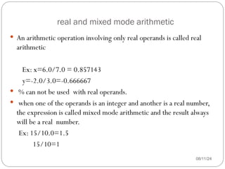 real and mixed mode arithmetic
08/11/24
 An arithmetic operation involving only real operands is called real
arithmetic
Ex: x=6.0/7.0 = 0.857143
y=-2.0/3.0=-0.666667
 % can not be used with real operands.
 when one of the operands is an integer and another is a real number,
the expression is called mixed mode arithmetic and the result always
will be a real number.
Ex: 15/10.0=1.5
15/10=1
 
