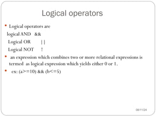 Logical operators
08/11/24
 Logical operators are
logicalAND &&
Logical OR ||
Logical NOT !
 an expression which combines two or more relational expressions is
termed as logical expression which yields either 0 or 1.
 ex: (a>=10) && (b<=5)
 
