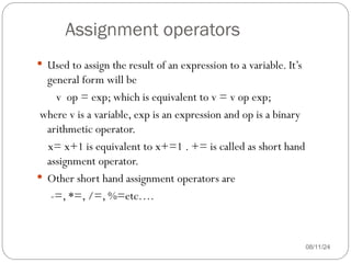 Assignment operators
08/11/24
 Used to assign the result of an expression to a variable. It’s
general form will be
v op = exp; which is equivalent to v = v op exp;
where v is a variable, exp is an expression and op is a binary
arithmetic operator.
x= x+1 is equivalent to x+=1 . += is called as short hand
assignment operator.
 Other short hand assignment operators are
-=, *=, /=, %=etc….
 