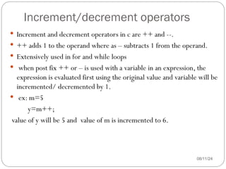 Increment/decrement operators
08/11/24
 Increment and decrement operators in c are ++ and --.
 ++ adds 1 to the operand where as – subtracts 1 from the operand.
 Extensively used in for and while loops
 when post fix ++ or – is used with a variable in an expression, the
expression is evaluated first using the original value and variable will be
incremented/ decremented by 1.
 ex: m=5
y=m++;
value of y will be 5 and value of m is incremented to 6.
 