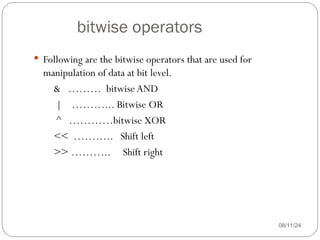 bitwise operators
08/11/24
 Following are the bitwise operators that are used for
manipulation of data at bit level.
& ……… bitwise AND
| ………... Bitwise OR
^ …………bitwise XOR
<< ……….. Shift left
>> ……….. Shift right
 