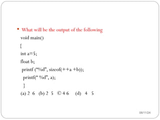 08/11/24
 What will be the output of the following
void main()
{
int a=5;
float b;
printf (“%d”, sizeof(++a +b));
printf(“ %d”, a);
}
(a) 2 6 (b) 2 5 © 4 6 (d) 4 5
 