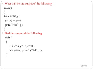 08/11/24
• What will be the output of the following
main()
{
int x=100,y;
y= 10 + x++;
printf(“%d”, y);
}
• Find the output of the following
main()
{
int x=5,y=10,z=10;
x=y==z; printf (“%d “, x);
}
 