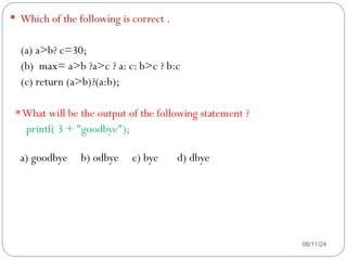 08/11/24
 Which of the following is correct .
(a) a>b? c=30;
(b) max= a>b ?a>c ? a: c: b>c ? b:c
(c) return (a>b)?(a:b);
*What will be the output of the following statement ?
printf( 3 + "goodbye");
a) goodbye b) odbye c) bye d) dbye
 
