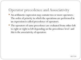 Operator precedence andAssociativity
08/11/24
 An arithmetic expression may contain two or more operators.
The order of priority in which the operations are performed in
an expression is called precedence of operators.
 The operators of same precedence are evaluated from either left
to right or right to left depending on the precedence level and
this is the associativity of operators
 