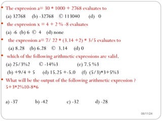 08/11/24
 The expression a= 30 * 1000 + 2768 evaluates to
(a) 32768 (b) -32768 © 113040 (d) 0
 the expression x = 4 + 2 % -8 evaluates
(a) -6 (b) 6 © 4 (d) none
 the expression a= 7/ 22 * (3.14 +2) * 3/5 evaluates to
(a) 8.28 (b) 6.28 © 3.14 (d) 0
 which of the following arithmetic expressions are valid.
(a) 25/3%2 © -14%3 (e) 7.5 %3
(b) +9/4 + 5 (d) 15.25 +-5.0 (f) (5/3)*3+5%3
 What will be the output of the following arithmetic expression ?
5+3*2%10-8*6
a) -37 b) -42 c) -32 d) -28
 