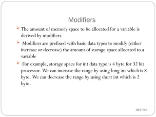 Modifiers
08/11/24
 The amount of memory space to be allocated for a variable is
derived by modifiers
 Modifiers are prefixed with basic data types to modify (either
increase or decrease) the amount of storage space allocated to a
variable
 For example, storage space for int data type is 4 byte for 32 bit
processor. We can increase the range by using long int which is 8
byte. We can decrease the range by using short int which is 2
byte.
 