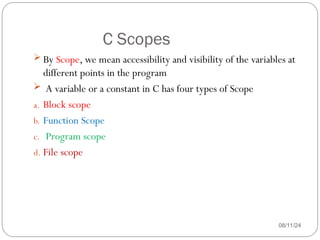 C Scopes
08/11/24
 By Scope, we mean accessibility and visibility of the variables at
different points in the program
 A variable or a constant in C has four types of Scope
a. Block scope
b. Function Scope
c. Program scope
d. File scope
 