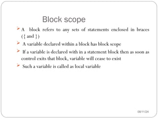 Block scope
08/11/24
 A block refers to any sets of statements enclosed in braces
({ and })
 A variable declared within a block has block scope
 If a variable is declared with in a statement block then as soon as
control exits that block, variable will cease to exist
 Such a variable is called as local variable
 