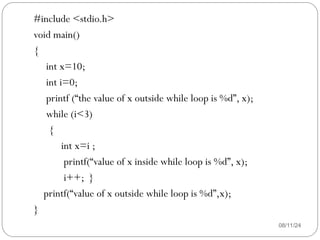 08/11/24
#include <stdio.h>
void main()
{
int x=10;
int i=0;
printf (“the value of x outside while loop is %d”, x);
while (i<3)
{
int x=i ;
printf(“value of x inside while loop is %d”, x);
i++; }
printf(“value of x outside while loop is %d”,x);
}
 