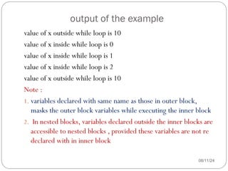 output of the example
08/11/24
value of x outside while loop is 10
value of x inside while loop is 0
value of x inside while loop is 1
value of x inside while loop is 2
value of x outside while loop is 10
Note :
1. variables declared with same name as those in outer block,
masks the outer block variables while executing the inner block
2. In nested blocks, variables declared outside the inner blocks are
accessible to nested blocks , provided these variables are not re
declared with in inner block
 