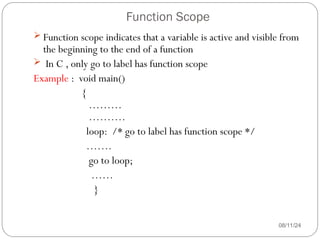 Function Scope
08/11/24
 Function scope indicates that a variable is active and visible from
the beginning to the end of a function
 In C , only go to label has function scope
Example : void main()
{
………
……….
loop: /* go to label has function scope */
…….
go to loop;
……
}
 