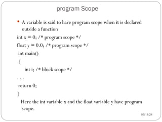 program Scope
08/11/24
 A variable is said to have program scope when it is declared
outside a function
int x = 0; /* program scope */
float y = 0.0; /* program scope */
int main()
{
int i; /* block scope */
. . .
return 0;
}
Here the int variable x and the float variable y have program
scope.
 