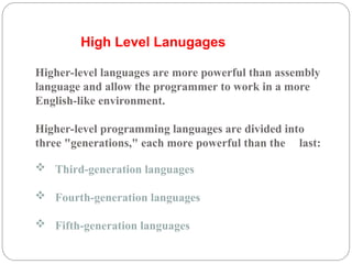  Third-generation languages
 Fourth-generation languages
 Fifth-generation languages
Higher-level languages are more powerful than assembly
language and allow the programmer to work in a more
English-like environment.
Higher-level programming languages are divided into
three "generations," each more powerful than the last:
High Level Lanugages
 