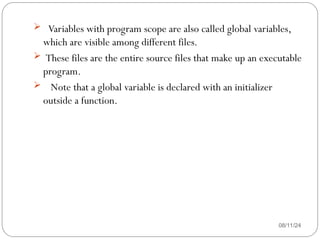 08/11/24
 Variables with program scope are also called global variables,
which are visible among different files.
 These files are the entire source files that make up an executable
program.
 Note that a global variable is declared with an initializer
outside a function.
 