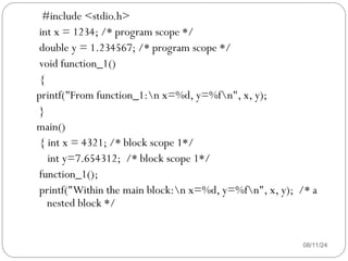 08/11/24
#include <stdio.h>
int x = 1234; /* program scope */
double y = 1.234567; /* program scope */
void function_1()
{
printf("From function_1:n x=%d, y=%fn", x, y);
}
main()
{ int x = 4321; /* block scope 1*/
int y=7.654312; /* block scope 1*/
function_1();
printf("Within the main block:n x=%d, y=%fn", x, y); /* a
nested block */
 