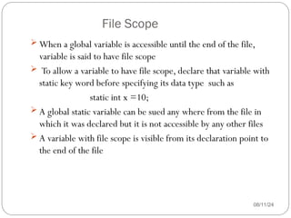 File Scope
08/11/24
 When a global variable is accessible until the end of the file,
variable is said to have file scope
 To allow a variable to have file scope, declare that variable with
static key word before specifying its data type such as
static int x =10;
 A global static variable can be sued any where from the file in
which it was declared but it is not accessible by any other files
 A variable with file scope is visible from its declaration point to
the end of the file
 