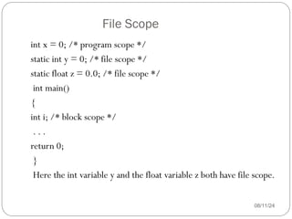 File Scope
08/11/24
int x = 0; /* program scope */
static int y = 0; /* file scope */
static float z = 0.0; /* file scope */
int main()
{
int i; /* block scope */
. . .
return 0;
}
Here the int variable y and the float variable z both have file scope.
 