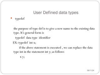 User Defined data types
08/11/24
 typedef
the purpose of type def is to give a new name to the existing data
type. It’s general form is
typedef data type identifier
EX: typedef int x;
if the above statement is executed , we can replace the data
type int in the statement int y; as follows
x y;
 