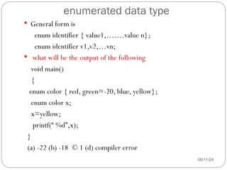 enumerated data type
08/11/24
 General form is
enum identifier { value1,…….value n};
enum identifier v1,v2,…vn;
 what will be the output of the following
void main()
{
enum color { red, green=-20, blue, yellow};
enum color x;
x=yellow;
printf(“ %d”,x);
}
(a) -22 (b) -18 © 1 (d) compiler error
 