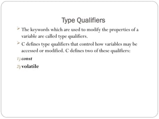 Type Qualifiers
 The keywords which are used to modify the properties of a
variable are called type qualifiers.
 C defines type qualifiers that control how variables may be
accessed or modified. C defines two of these qualifiers:
1) const
2) volatile
 