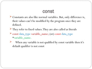 const
 Constants are also like normal variables. But, only difference is,
their values can’t be modified by the program once they are
defined.
 They refer to fixed values.They are also called as literals
 const data_type variable_name; (or) const data_type
*variable_name.
 When any variable is not qualified by const variable then it’s
default qualifier is not const
 