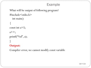 Example
08/11/24
What will be output of following program?
#include<stdio.h>
int main()
{
const int a=5;
a++;
printf(“%d”, a);
}
Output:
Compiler error, we cannot modify const variable
 