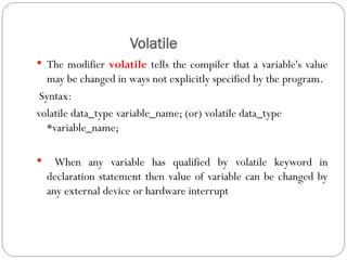Volatile
 The modifier volatile tells the compiler that a variable's value
may be changed in ways not explicitly specified by the program.
Syntax:
volatile data_type variable_name; (or) volatile data_type
*variable_name;
 When any variable has qualified by volatile keyword in
declaration statement then value of variable can be changed by
any external device or hardware interrupt
 