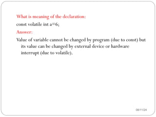 08/11/24
What is meaning of the declaration:
const volatile int a=6;
Answer:
Value of variable cannot be changed by program (due to const) but
its value can be changed by external device or hardware
interrupt (due to volatile).
 