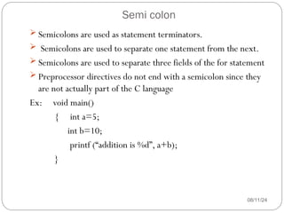 Semi colon
08/11/24
 Semicolons are used as statement terminators.
 Semicolons are used to separate one statement from the next.
 Semicolons are used to separate three fields of the for statement
 Preprocessor directives do not end with a semicolon since they
are not actually part of the C language
Ex: void main()
{ int a=5;
int b=10;
printf (“addition is %d”, a+b);
}
 