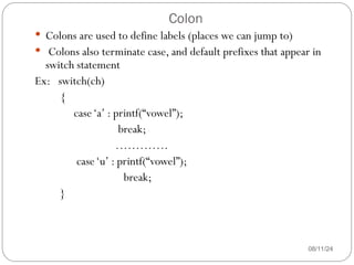 Colon
08/11/24
 Colons are used to define labels (places we can jump to)
 Colons also terminate case, and default prefixes that appear in
switch statement
Ex: switch(ch)
{
case‘a’ : printf(“vowel”);
break;
………….
case‘u’ : printf(“vowel”);
break;
}
 