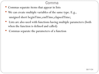 Comma
08/11/24
 Commas separate items that appear in lists
 We can create multiple variables of the same type. E.g.,
unsigned short beginTime,endTime,elapsedTime;
 Lists are also used with functions having multiple parameters (both
when the function is defined and called)
 Commas separate the parameters of a function
 